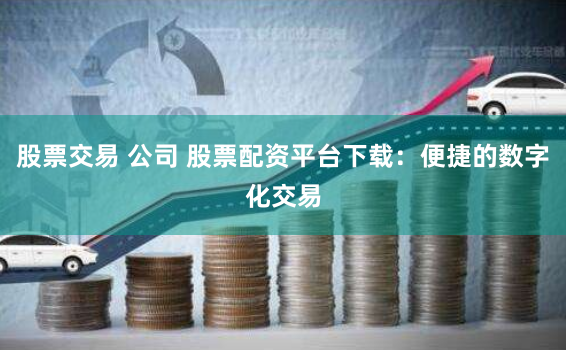 股票交易 公司 股票配资平台下载：便捷的数字化交易