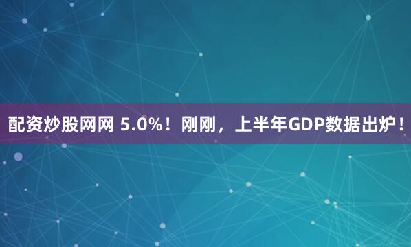 配资炒股网网 5.0%！刚刚，上半年GDP数据出炉！