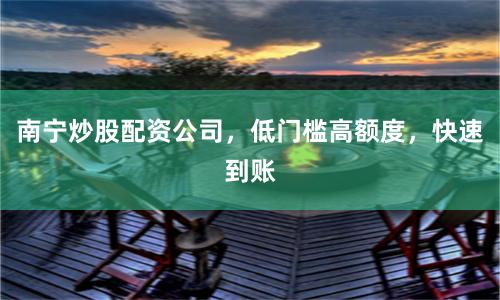 南宁炒股配资公司，低门槛高额度，快速到账